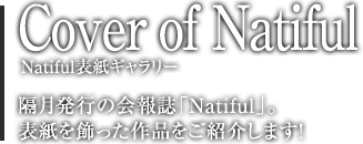 Cover of Natiful Natiful表紙ギャラリー　隔月発行の会報誌「Natiful」。表紙を飾った作品をご紹介します！